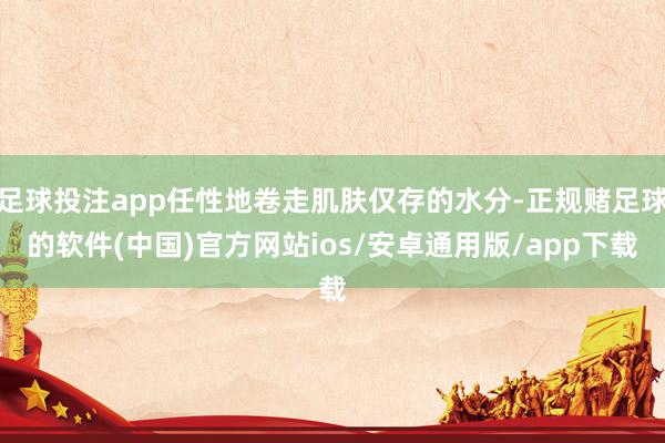 足球投注app任性地卷走肌肤仅存的水分-正规赌足球的软件(中国)官方网站ios/安卓通用版/app下载