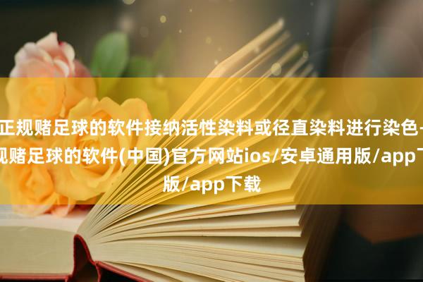 正规赌足球的软件接纳活性染料或径直染料进行染色-正规赌足球的软件(中国)官方网站ios/安卓通用版/app下载