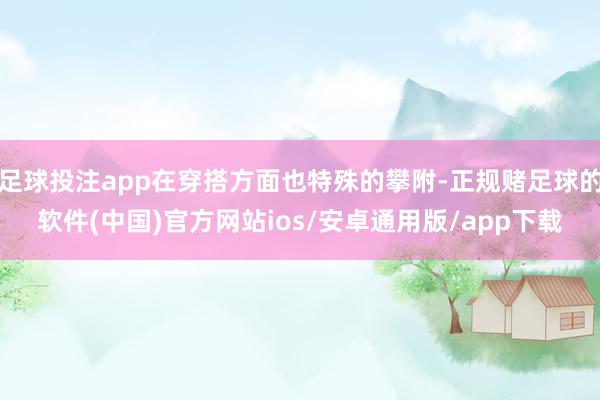 足球投注app在穿搭方面也特殊的攀附-正规赌足球的软件(中国)官方网站ios/安卓通用版/app下载