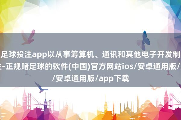 足球投注app以从事筹算机、通讯和其他电子开发制造业为主-正规赌足球的软件(中国)官方网站ios/安卓通用版/app下载