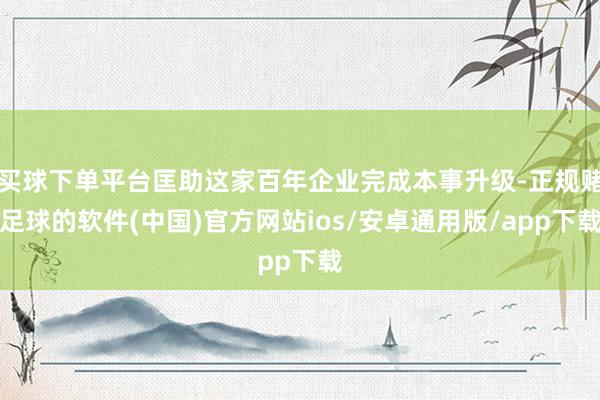 买球下单平台匡助这家百年企业完成本事升级-正规赌足球的软件(中国)官方网站ios/安卓通用版/app下载