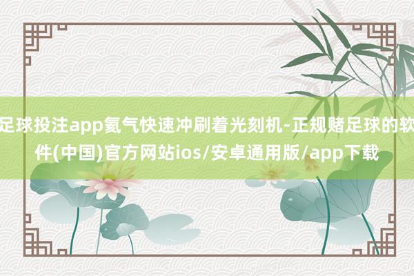 足球投注app氦气快速冲刷着光刻机-正规赌足球的软件(中国)官方网站ios/安卓通用版/app下载
