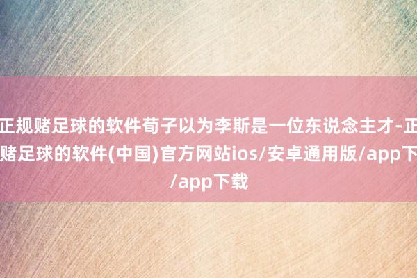 正规赌足球的软件荀子以为李斯是一位东说念主才-正规赌足球的软件(中国)官方网站ios/安卓通用版/app下载