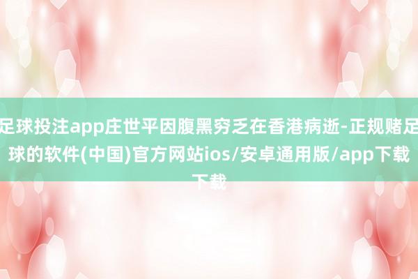 足球投注app庄世平因腹黑穷乏在香港病逝-正规赌足球的软件(中国)官方网站ios/安卓通用版/app下载