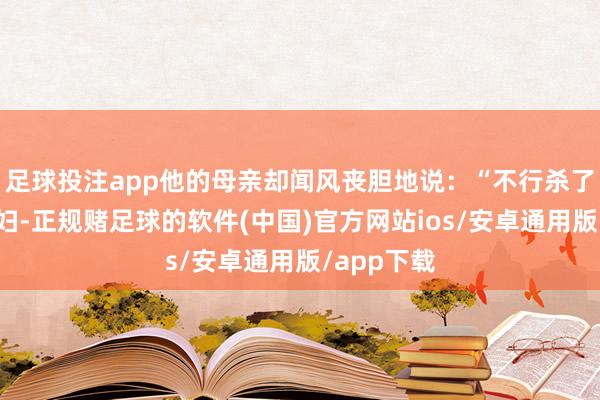 足球投注app他的母亲却闻风丧胆地说：“不行杀了我的儿媳妇-正规赌足球的软件(中国)官方网站ios/安卓通用版/app下载