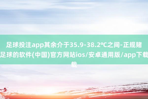 足球投注app其余介于35.9-38.2℃之间-正规赌足球的软件(中国)官方网站ios/安卓通用版/app下载