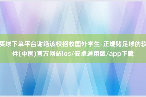 买球下单平台谢绝该校招收国外学生-正规赌足球的软件(中国)官方网站ios/安卓通用版/app下载
