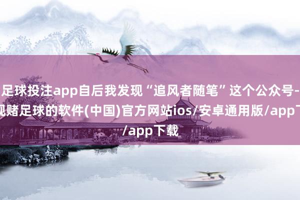 足球投注app自后我发现“追风者随笔”这个公众号-正规赌足球的软件(中国)官方网站ios/安卓通用版/app下载