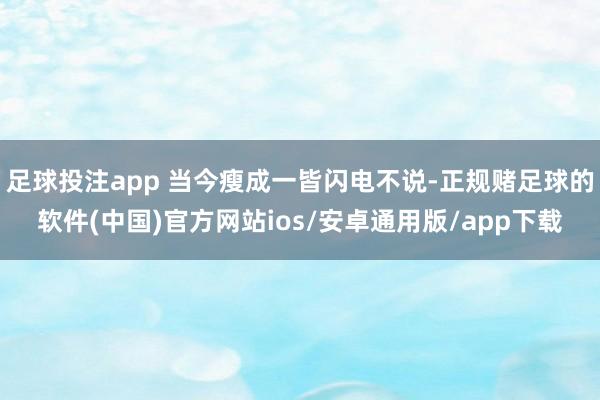 足球投注app 当今瘦成一皆闪电不说-正规赌足球的软件(中国)官方网站ios/安卓通用版/app下载