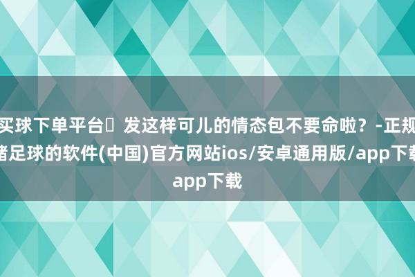 买球下单平台๑发这样可儿的情态包不要命啦?-正规赌足球的软件(中国)官方网站ios/安卓通用版/app下载
