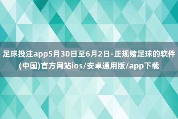 足球投注app5月30日至6月2日-正规赌足球的软件(中国)官方网站ios/安卓通用版/app下载