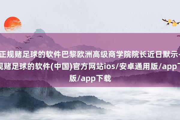 正规赌足球的软件巴黎欧洲高级商学院院长近日默示-正规赌足球的软件(中国)官方网站ios/安卓通用版/app下载