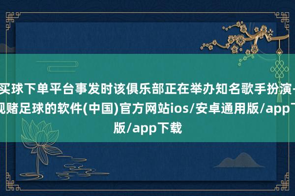 买球下单平台事发时该俱乐部正在举办知名歌手扮演-正规赌足球的软件(中国)官方网站ios/安卓通用版/app下载