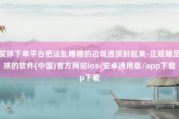 买球下单平台把这乱糟糟的边境透顶封起来-正规赌足球的软件(中国)官方网站ios/安卓通用版/app下载