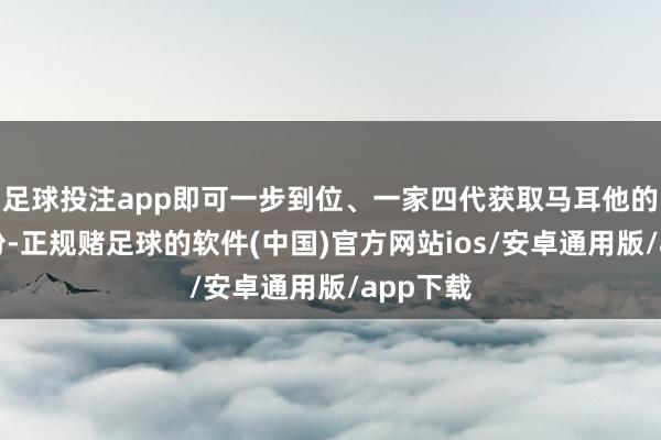 足球投注app即可一步到位、一家四代获取马耳他的永居身份-正规赌足球的软件(中国)官方网站ios/安卓通用版/app下载