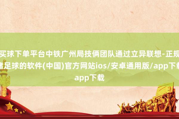 买球下单平台中铁广州局技俩团队通过立异联想-正规赌足球的软件(中国)官方网站ios/安卓通用版/app下载
