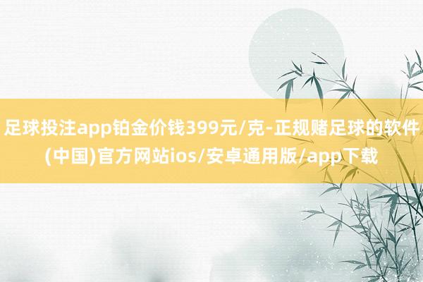 足球投注app铂金价钱399元/克-正规赌足球的软件(中国)官方网站ios/安卓通用版/app下载