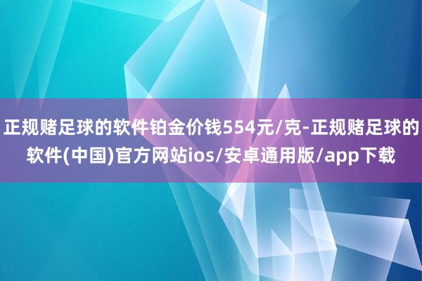 正规赌足球的软件铂金价钱554元/克-正规赌足球的软件(中国)官方网站ios/安卓通用版/app下载