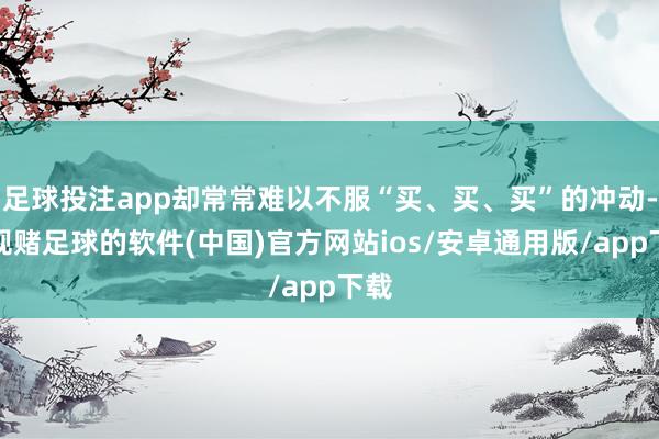 足球投注app却常常难以不服“买、买、买”的冲动-正规赌足球的软件(中国)官方网站ios/安卓通用版/app下载