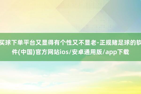 买球下单平台又显得有个性又不显老-正规赌足球的软件(中国)官方网站ios/安卓通用版/app下载