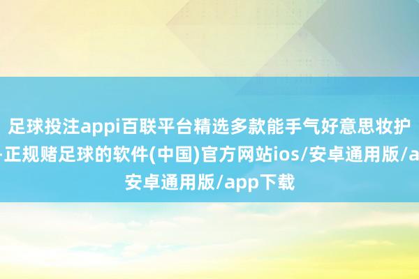 足球投注appi百联平台精选多款能手气好意思妆护肤居品-正规赌足球的软件(中国)官方网站ios/安卓通用版/app下载