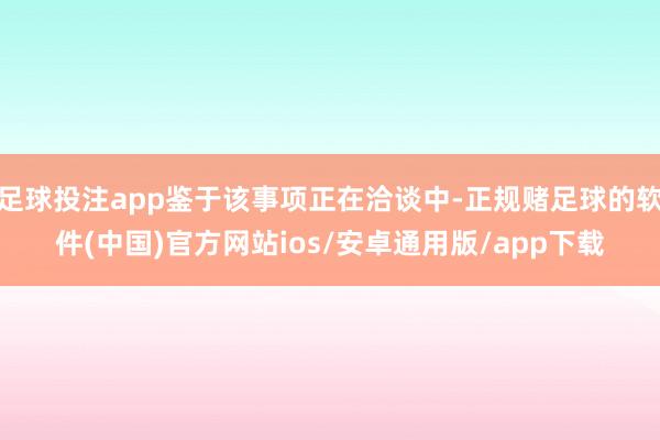 足球投注app鉴于该事项正在洽谈中-正规赌足球的软件(中国)官方网站ios/安卓通用版/app下载
