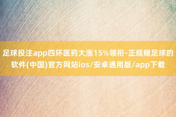 足球投注app四环医药大涨15%领衔-正规赌足球的软件(中国)官方网站ios/安卓通用版/app下载
