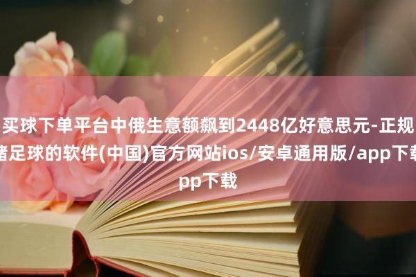 买球下单平台中俄生意额飙到2448亿好意思元-正规赌足球的软件(中国)官方网站ios/安卓通用版/app下载