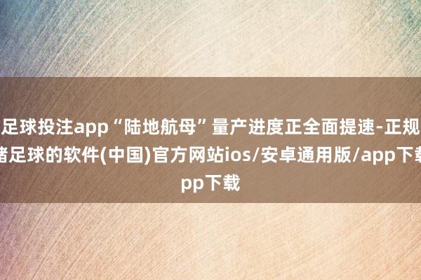 足球投注app“陆地航母”量产进度正全面提速-正规赌足球的软件(中国)官方网站ios/安卓通用版/app下载