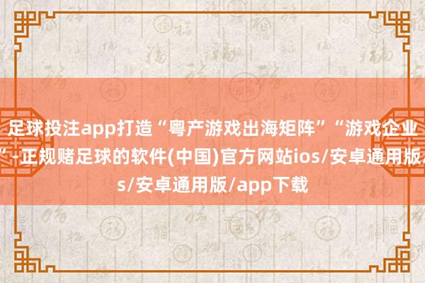 足球投注app打造“粤产游戏出海矩阵”“游戏企业出海定约”-正规赌足球的软件(中国)官方网站ios/安卓通用版/app下载