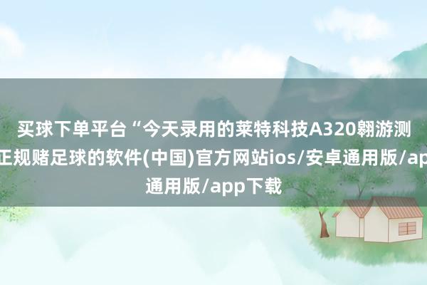 买球下单平台　　“今天录用的莱特科技A320翱游测验器-正规赌足球的软件(中国)官方网站ios/安卓通用版/app下载