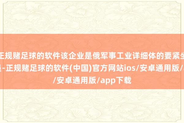 正规赌足球的软件该企业是俄军事工业详细体的要紧坐褥链成员-正规赌足球的软件(中国)官方网站ios/安卓通用版/app下载