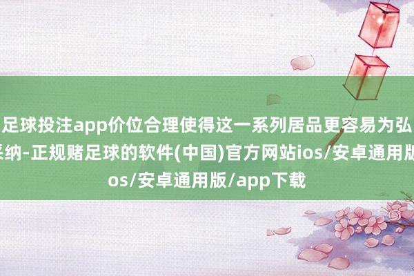 足球投注app价位合理使得这一系列居品更容易为弘大铺张者采纳-正规赌足球的软件(中国)官方网站ios/安卓通用版/app下载
