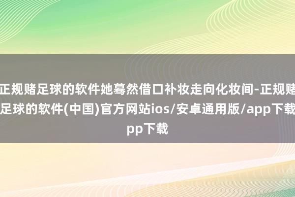 正规赌足球的软件她蓦然借口补妆走向化妆间-正规赌足球的软件(中国)官方网站ios/安卓通用版/app下载