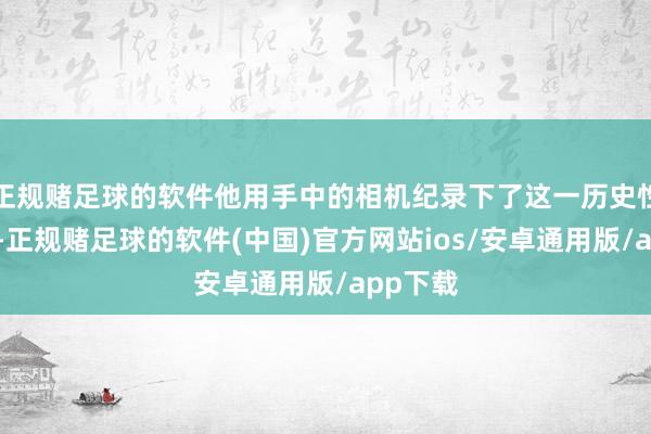 正规赌足球的软件他用手中的相机纪录下了这一历史性的本领-正规赌足球的软件(中国)官方网站ios/安卓通用版/app下载