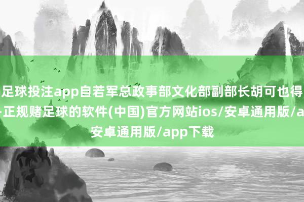 足球投注app自若军总政事部文化部副部长胡可也得知此事-正规赌足球的软件(中国)官方网站ios/安卓通用版/app下载