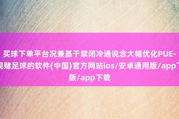 买球下单平台况兼基于禁闭冷通说念大幅优化PUE-正规赌足球的软件(中国)官方网站ios/安卓通用版/app下载