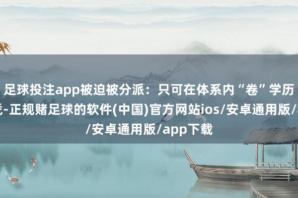 足球投注app被迫被分派：只可在体系内“卷”学历、卷文凭-正规赌足球的软件(中国)官方网站ios/安卓通用版/app下载