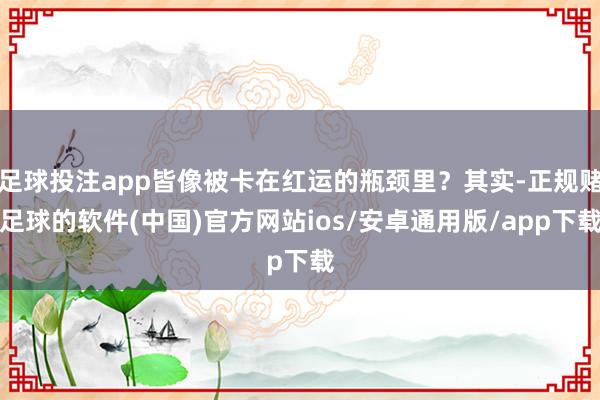 足球投注app皆像被卡在红运的瓶颈里？其实-正规赌足球的软件(中国)官方网站ios/安卓通用版/app下载