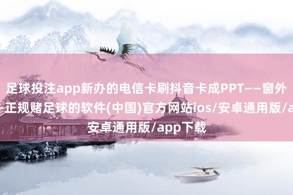足球投注app新办的电信卡刷抖音卡成PPT——窗外满格5G-正规赌足球的软件(中国)官方网站ios/安卓通用版/app下载
