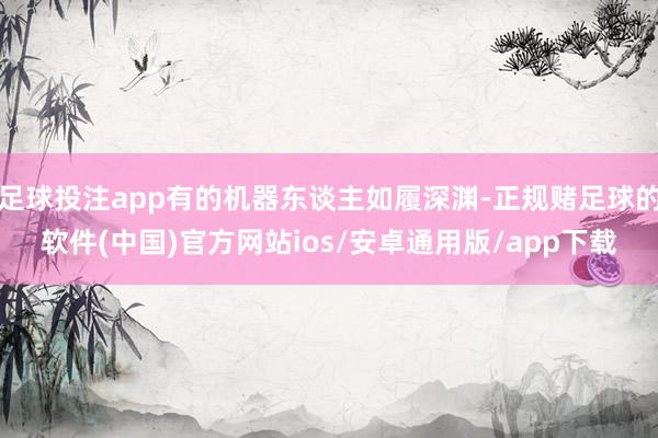 足球投注app有的机器东谈主如履深渊-正规赌足球的软件(中国)官方网站ios/安卓通用版/app下载