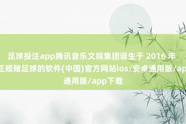 足球投注app腾讯音乐文娱集团诞生于 2016 年 7 月-正规赌足球的软件(中国)官方网站ios/安卓通用版/app下载