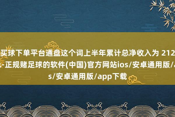 买球下单平台通盘这个词上半年累计总净收入为 212.24 亿元-正规赌足球的软件(中国)官方网站ios/安卓通用版/app下载