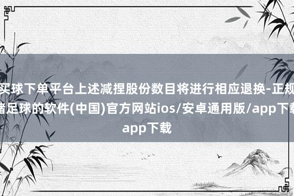买球下单平台上述减捏股份数目将进行相应退换-正规赌足球的软件(中国)官方网站ios/安卓通用版/app下载