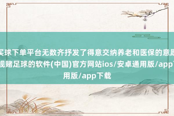 买球下单平台无数齐抒发了得意交纳养老和医保的意愿-正规赌足球的软件(中国)官方网站ios/安卓通用版/app下载