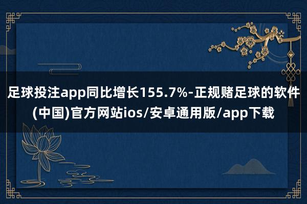 足球投注app同比增长155.7%-正规赌足球的软件(中国)官方网站ios/安卓通用版/app下载