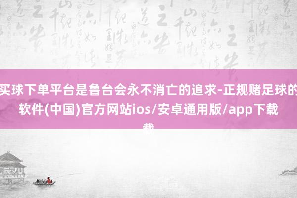 买球下单平台是鲁台会永不消亡的追求-正规赌足球的软件(中国)官方网站ios/安卓通用版/app下载