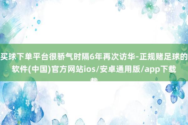 买球下单平台很骄气时隔6年再次访华-正规赌足球的软件(中国)官方网站ios/安卓通用版/app下载