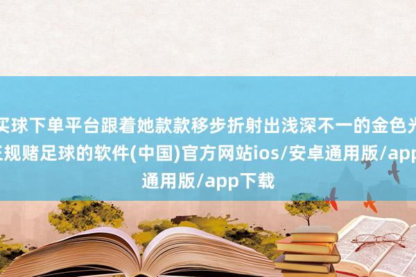 买球下单平台跟着她款款移步折射出浅深不一的金色光晕-正规赌足球的软件(中国)官方网站ios/安卓通用版/app下载