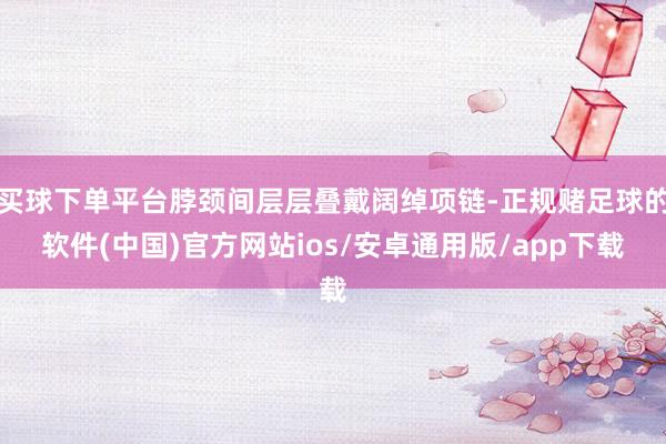 买球下单平台脖颈间层层叠戴阔绰项链-正规赌足球的软件(中国)官方网站ios/安卓通用版/app下载